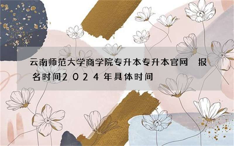 云南师范大学商学院专升本专升本官网 报名时间2024年具体时间